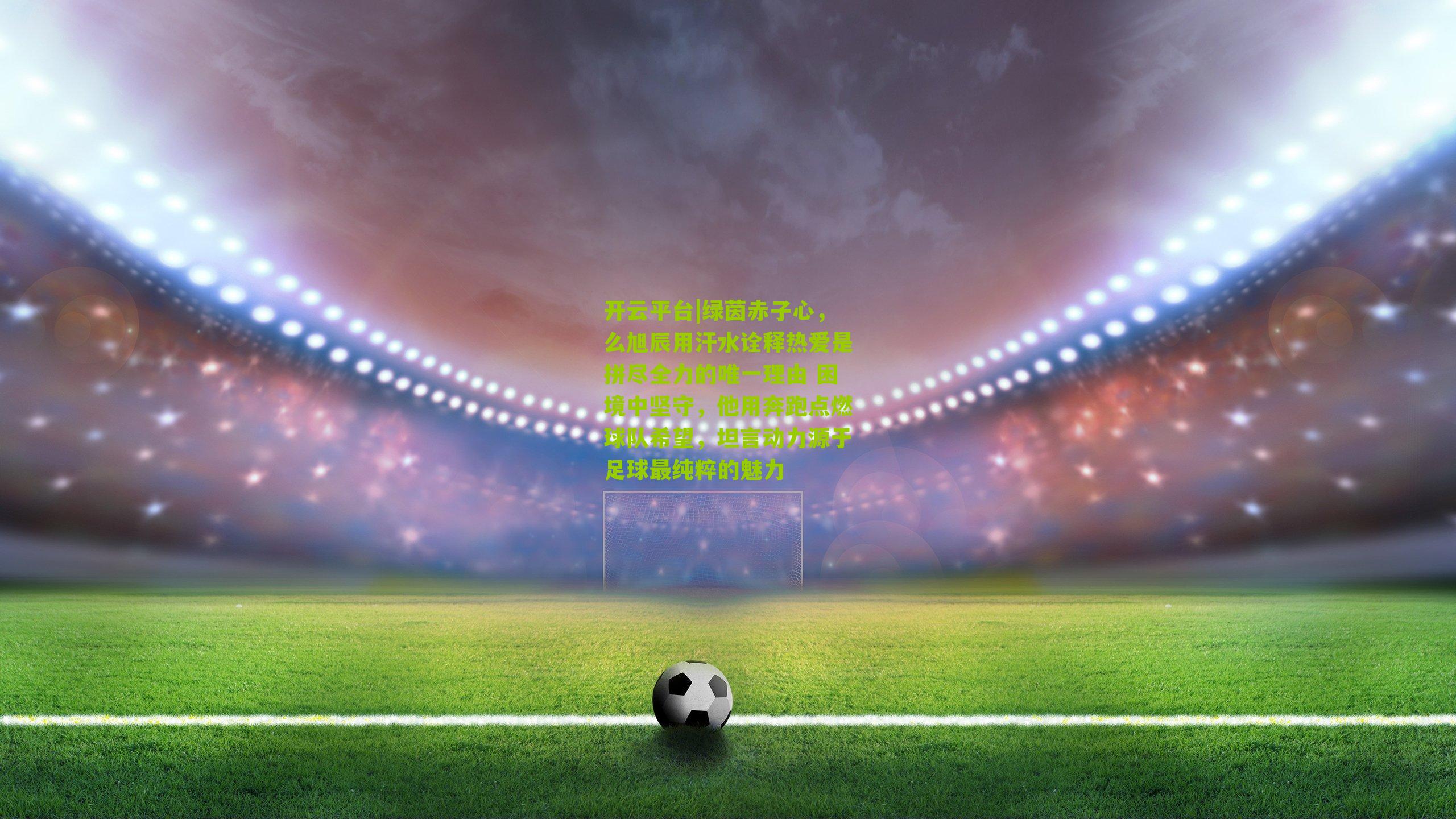 开云平台|绿茵赤子心，么旭辰用汗水诠释热爱是拼尽全力的唯一理由 困境中坚守，他用奔跑点燃球队希望，坦言动力源于足球最纯粹的魅力